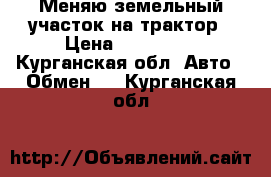 Меняю земельный участок на трактор › Цена ­ 100 000 - Курганская обл. Авто » Обмен   . Курганская обл.